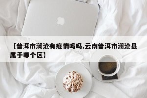【普洱市澜沧有疫情吗吗,云南普洱市澜沧县属于哪个区】