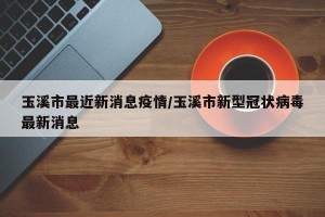 玉溪市最近新消息疫情/玉溪市新型冠状病毒最新消息