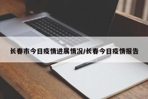 长春市今日疫情进展情况/长春今日疫情报告