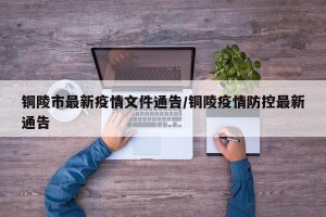 铜陵市最新疫情文件通告/铜陵疫情防控最新通告