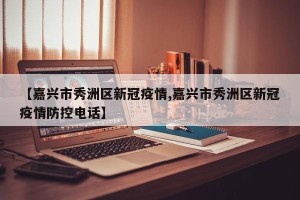 【嘉兴市秀洲区新冠疫情,嘉兴市秀洲区新冠疫情防控电话】
