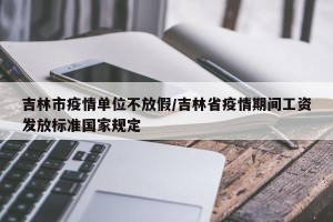 吉林市疫情单位不放假/吉林省疫情期间工资发放标准国家规定