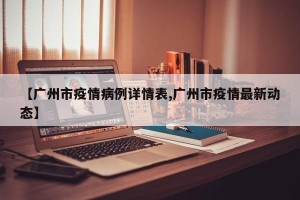 【广州市疫情病例详情表,广州市疫情最新动态】