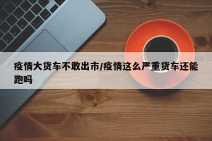 疫情大货车不敢出市/疫情这么严重货车还能跑吗