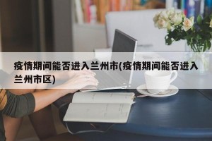 疫情期间能否进入兰州市(疫情期间能否进入兰州市区)