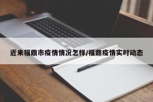近来福鼎市疫情情况怎样/福鼎疫情实时动态