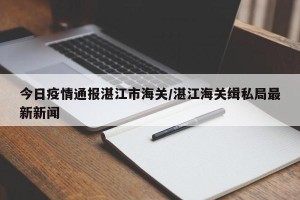 今日疫情通报湛江市海关/湛江海关缉私局最新新闻