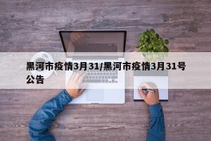 黑河市疫情3月31/黑河市疫情3月31号公告