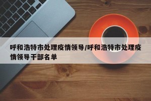 呼和浩特市处理疫情领导/呼和浩特市处理疫情领导干部名单