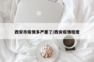 西安市疫情多严重了/西安疫情程度