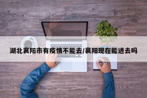 湖北襄阳市有疫情不能去/襄阳现在能进去吗
