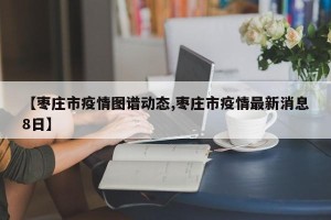 【枣庄市疫情图谱动态,枣庄市疫情最新消息8日】
