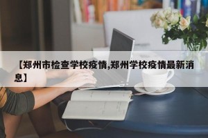 【郑州市检查学校疫情,郑州学校疫情最新消息】
