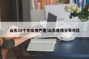 山东16个市疫情严重/山东疫情分布市区