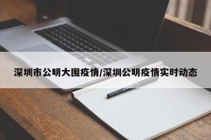 深圳市公明大围疫情/深圳公明疫情实时动态