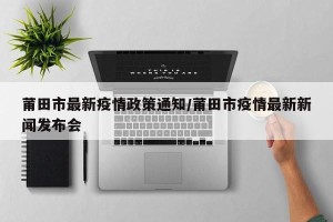 莆田市最新疫情政策通知/莆田市疫情最新新闻发布会