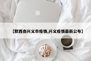 【默西南兴义市疫情,兴义疫情最新公布】