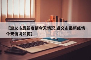 【遵义市最新疫情今天情况,遵义市最新疫情今天情况如何】