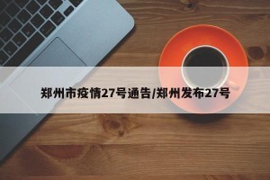 郑州市疫情27号通告/郑州发布27号