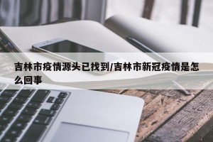 吉林市疫情源头已找到/吉林市新冠疫情是怎么回事