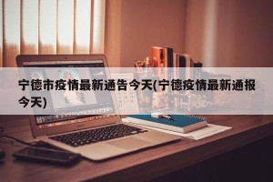宁德市疫情最新通告今天(宁德疫情最新通报今天)