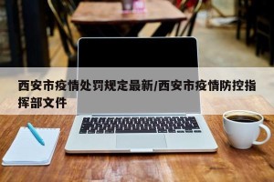 西安市疫情处罚规定最新/西安市疫情防控指挥部文件