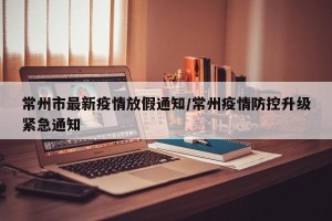 常州市最新疫情放假通知/常州疫情防控升级紧急通知