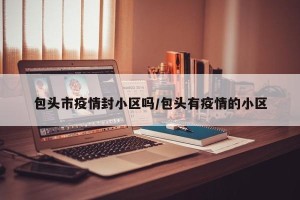 包头市疫情封小区吗/包头有疫情的小区