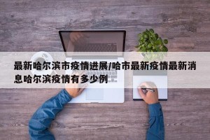 最新哈尔滨市疫情进展/哈市最新疫情最新消息哈尔滨疫情有多少例