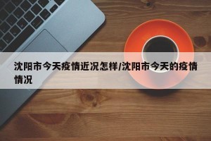 沈阳市今天疫情近况怎样/沈阳市今天的疫情情况