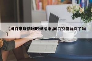 【周口市疫情啥时候结束,周口疫情解除了吗】