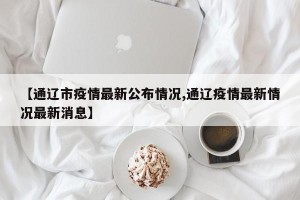 【通辽市疫情最新公布情况,通辽疫情最新情况最新消息】