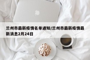 兰州市最新疫情名单通知/兰州市最新疫情最新消息2月24日