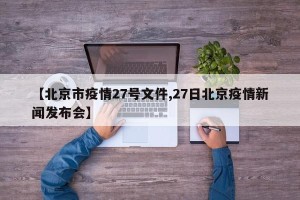 【北京市疫情27号文件,27日北京疫情新闻发布会】