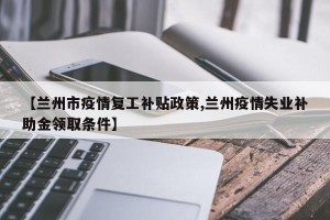 【兰州市疫情复工补贴政策,兰州疫情失业补助金领取条件】