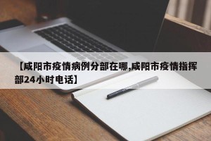 【咸阳市疫情病例分部在哪,咸阳市疫情指挥部24小时电话】