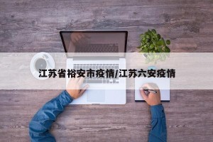 江苏省裕安市疫情/江苏六安疫情