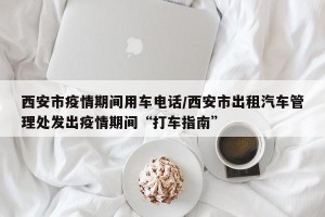 西安市疫情期间用车电话/西安市出租汽车管理处发出疫情期间“打车指南”