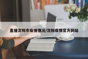 直播沈阳市疫情情况/沈阳疫情官方网站
