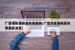 广德市疫情隔离政策最新(广德市疫情隔离政策最新消息)