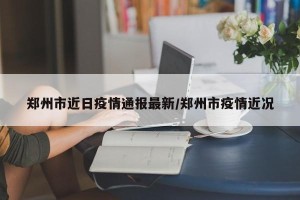 郑州市近日疫情通报最新/郑州市疫情近况