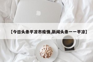 【今日头条平凉市疫情,新闻头条一一平凉】
