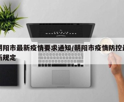 朝阳市最新疫情要求通知/朝阳市疫情防控最新规定