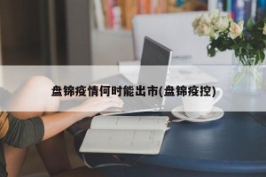 盘锦疫情何时能出市(盘锦疫控)