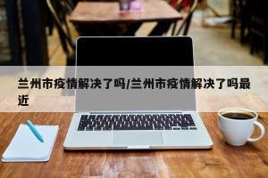 兰州市疫情解决了吗/兰州市疫情解决了吗最近