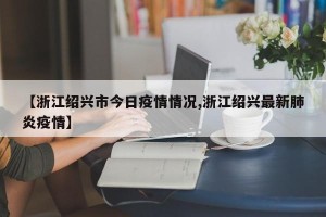 【浙江绍兴市今日疫情情况,浙江绍兴最新肺炎疫情】