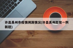 许昌禹州市疫情溯源情况(许昌禹州出现一例新冠)