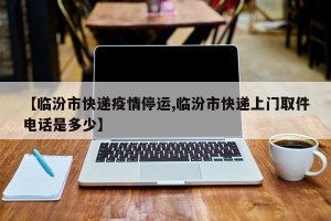 【临汾市快递疫情停运,临汾市快递上门取件电话是多少】
