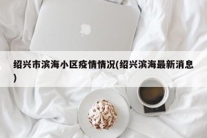 绍兴市滨海小区疫情情况(绍兴滨海最新消息)