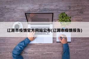 辽源市疫情官方网站公布(辽源市疫情报告)